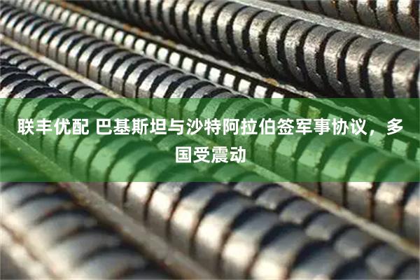 联丰优配 巴基斯坦与沙特阿拉伯签军事协议，多国受震动