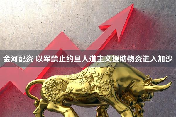 金河配资 以军禁止约旦人道主义援助物资进入加沙