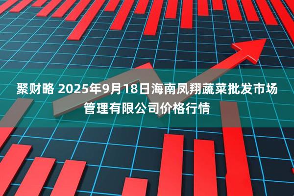 聚财略 2025年9月18日海南凤翔蔬菜批发市场管理有限公司价格行情