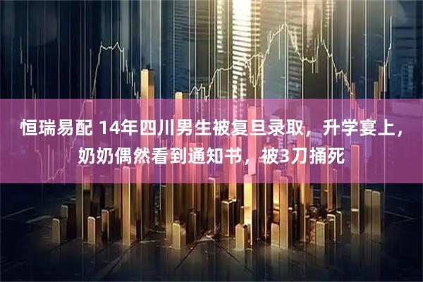 恒瑞易配 14年四川男生被复旦录取，升学宴上，奶奶偶然看到通知书，被3刀捅死