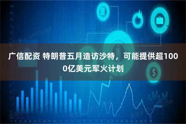 广信配资 特朗普五月造访沙特，可能提供超1000亿美元军火计划