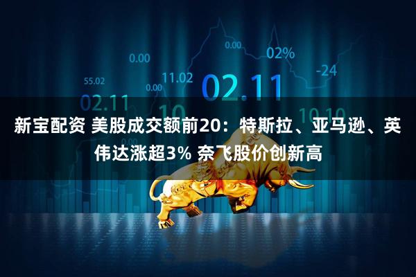 新宝配资 美股成交额前20：特斯拉、亚马逊、英伟达涨超3% 奈飞股价创新高