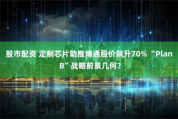 股市配资 定制芯片助推博通股价飙升70% “Plan B”战略前景几何？