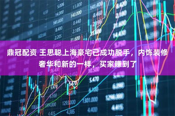 鼎冠配资 王思聪上海豪宅已成功脱手，内饰装修奢华和新的一样，买家赚到了