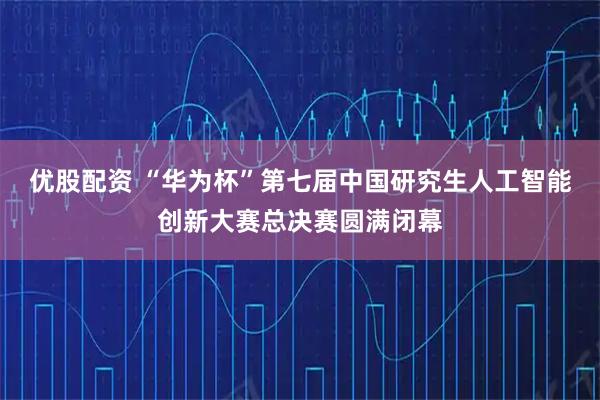 优股配资 “华为杯”第七届中国研究生人工智能创新大赛总决赛圆满闭幕