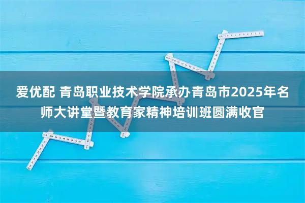 爱优配 青岛职业技术学院承办青岛市2025年名师大讲堂暨教育家精神培训班圆满收官