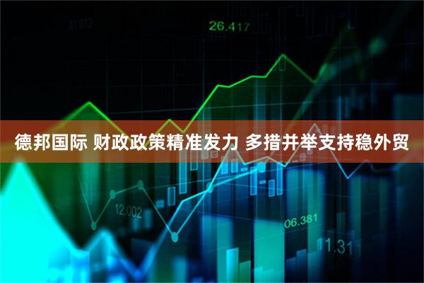 德邦国际 财政政策精准发力 多措并举支持稳外贸