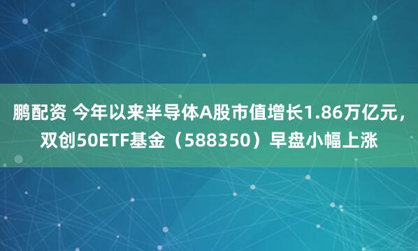 鹏配资 今年以来半导体A股市值增长1.86万亿元，双创50ETF基金（588350）早盘小幅上涨