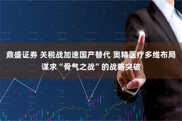 鼎盛证券 关税战加速国产替代 奥精医疗多维布局谋求“骨气之战”的战略突破