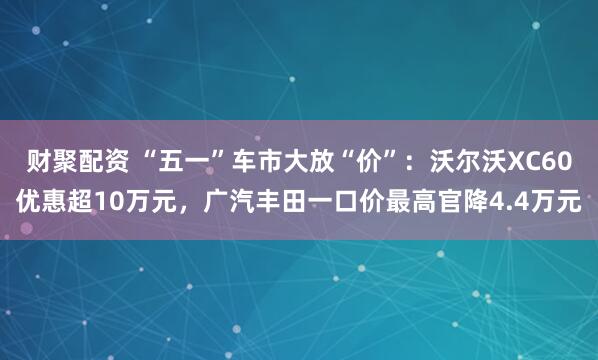 财聚配资 “五一”车市大放“价”：沃尔沃XC60优惠超10万元，广汽丰田一口价最高官降4.4万元