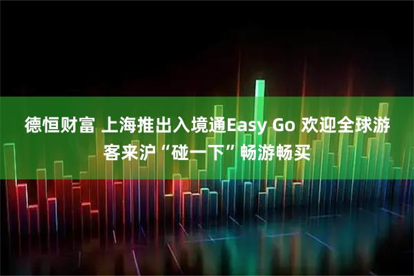 德恒财富 上海推出入境通Easy Go 欢迎全球游客来沪“碰一下”畅游畅买