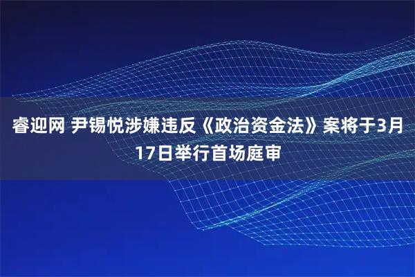 睿迎网 尹锡悦涉嫌违反《政治资金法》案将于3月17日举行首场庭审