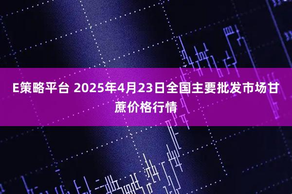 E策略平台 2025年4月23日全国主要批发市场甘蔗价格行情