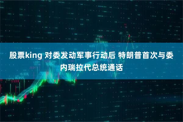 股票king 对委发动军事行动后 特朗普首次与委内瑞拉代总统通话