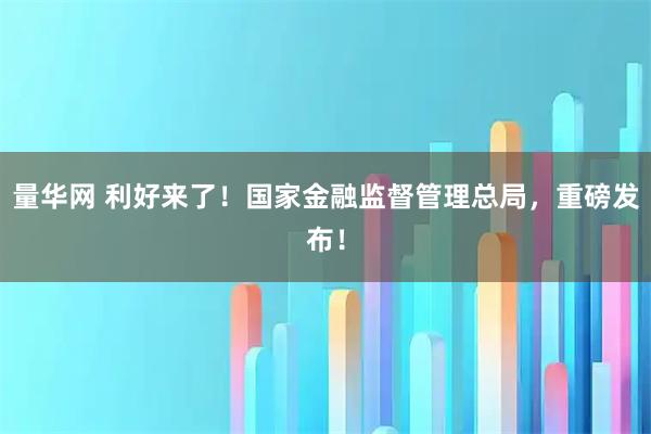 量华网 利好来了！国家金融监督管理总局，重磅发布！