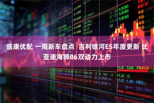 盛康优配 一周新车盘点  吉利银河E5年度更新 比亚迪海狮06双动力上市