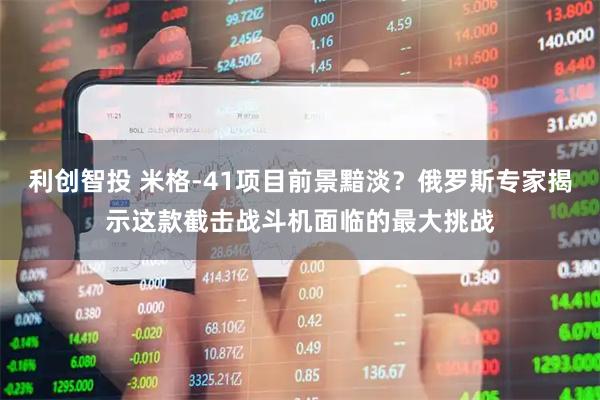 利创智投 米格-41项目前景黯淡？俄罗斯专家揭示这款截击战斗机面临的最大挑战
